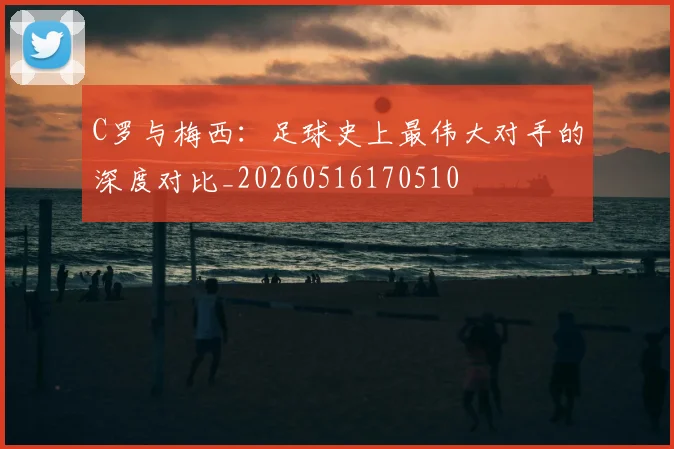 C罗与梅西:足球史上最伟大对手的深度对比_20260516170510