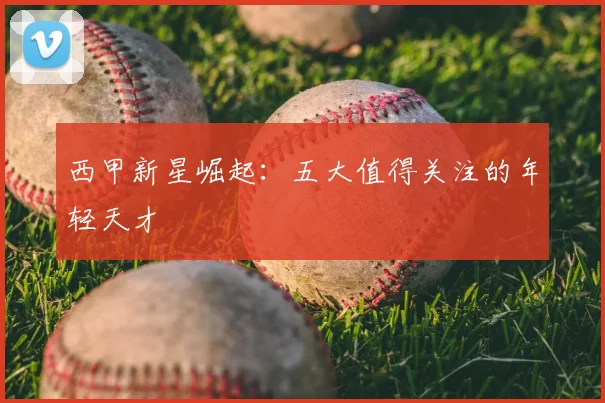 西甲新星崛起:五大值得关注的年轻天才