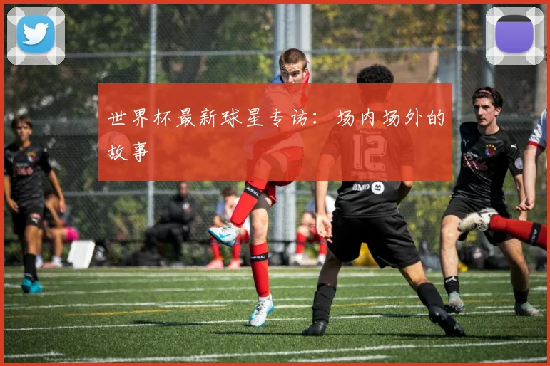 世界杯最新球星专访：场内场外的故事