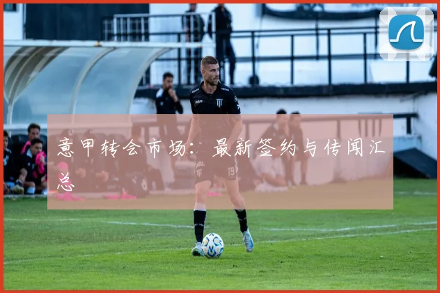 意甲转会市场:最新签约与传闻汇总