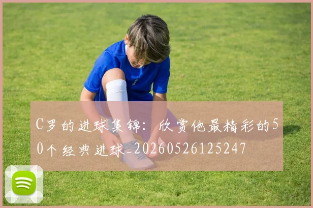 C罗的进球集锦：欣赏他最精彩的50个经典进球_20260526125247