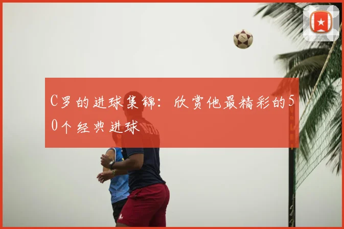 C罗的进球集锦：欣赏他最精彩的50个经典进球