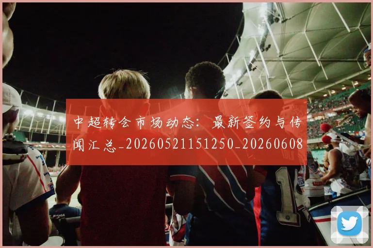 中超转会市场动态:最新签约与传闻汇总_20260521151250_20260608142335