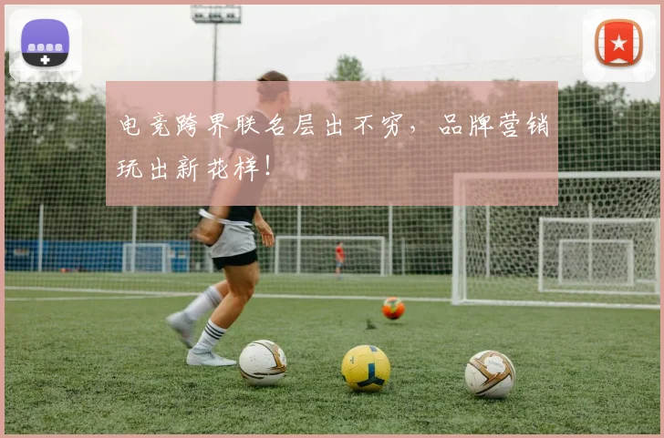 电竞跨界联名层出不穷，品牌营销玩出新花样！
