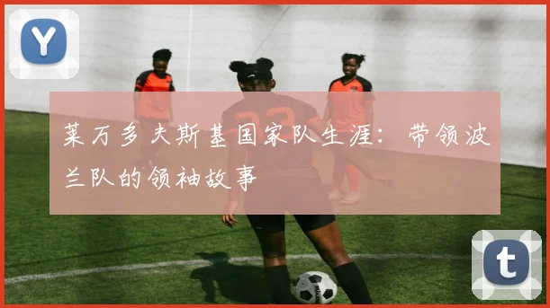 莱万多夫斯基国家队生涯:带领波兰队的领袖故事