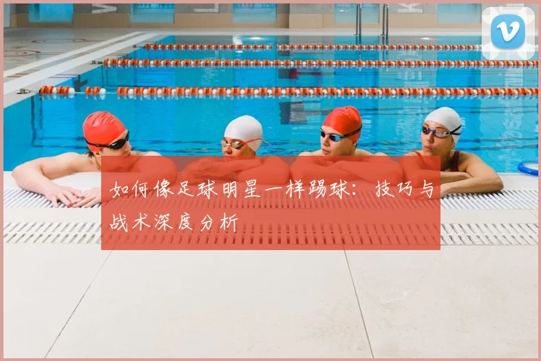 如何像足球明星一样踢球:技巧与战术深度分析