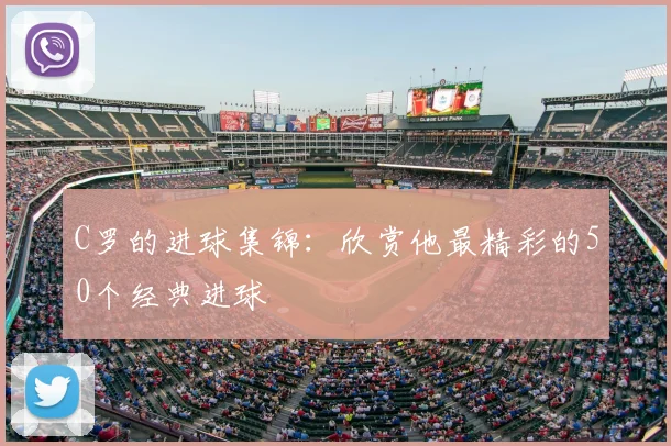 C罗的进球集锦:欣赏他最精彩的50个经典进球