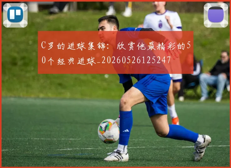 C罗的进球集锦：欣赏他最精彩的50个经典进球_20260526125247