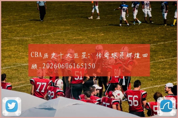 CBA历史十大巨星：传奇球员辉煌回顾_20260606165150