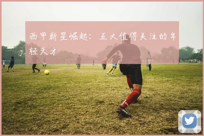 西甲新星崛起:五大值得关注的年轻天才