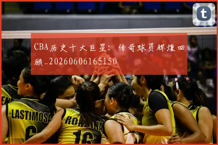 CBA历史十大巨星:传奇球员辉煌回顾_20260606165150